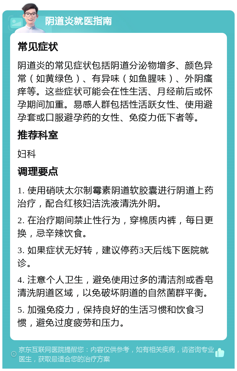 阴道炎就医指南 常见症状 阴道炎的常见症状包括阴道分泌物增多、颜色异常（如黄绿色）、有异味（如鱼腥味）、外阴瘙痒等。这些症状可能会在性生活、月经前后或怀孕期间加重。易感人群包括性活跃女性、使用避孕套或口服避孕药的女性、免疫力低下者等。 推荐科室 妇科 调理要点 1. 使用硝呋太尔制霉素阴道软胶囊进行阴道上药治疗，配合红核妇洁洗液清洗外阴。 2. 在治疗期间禁止性行为，穿棉质内裤，每日更换，忌辛辣饮食。 3. 如果症状无好转，建议停药3天后线下医院就诊。 4. 注意个人卫生，避免使用过多的清洁剂或香皂清洗阴道区域，以免破坏阴道的自然菌群平衡。 5. 加强免疫力，保持良好的生活习惯和饮食习惯，避免过度疲劳和压力。