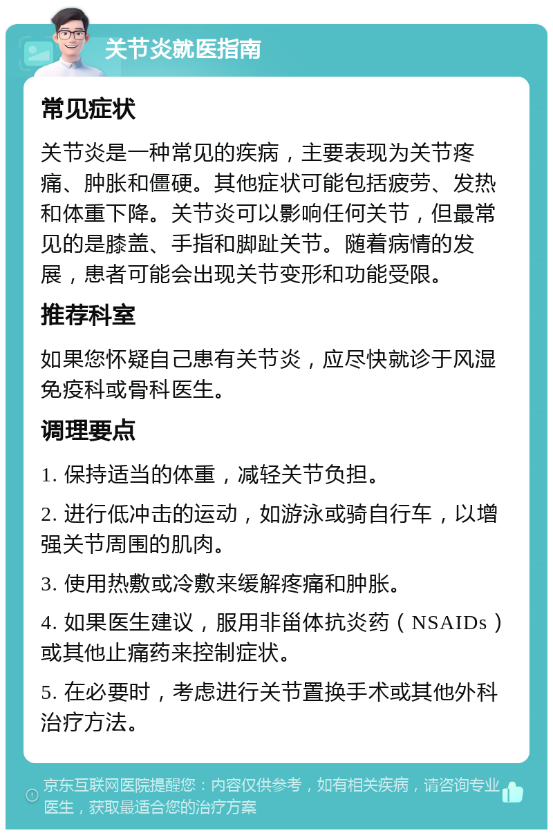 关节炎就医指南 常见症状 关节炎是一种常见的疾病，主要表现为关节疼痛、肿胀和僵硬。其他症状可能包括疲劳、发热和体重下降。关节炎可以影响任何关节，但最常见的是膝盖、手指和脚趾关节。随着病情的发展，患者可能会出现关节变形和功能受限。 推荐科室 如果您怀疑自己患有关节炎，应尽快就诊于风湿免疫科或骨科医生。 调理要点 1. 保持适当的体重，减轻关节负担。 2. 进行低冲击的运动，如游泳或骑自行车，以增强关节周围的肌肉。 3. 使用热敷或冷敷来缓解疼痛和肿胀。 4. 如果医生建议，服用非甾体抗炎药（NSAIDs）或其他止痛药来控制症状。 5. 在必要时，考虑进行关节置换手术或其他外科治疗方法。