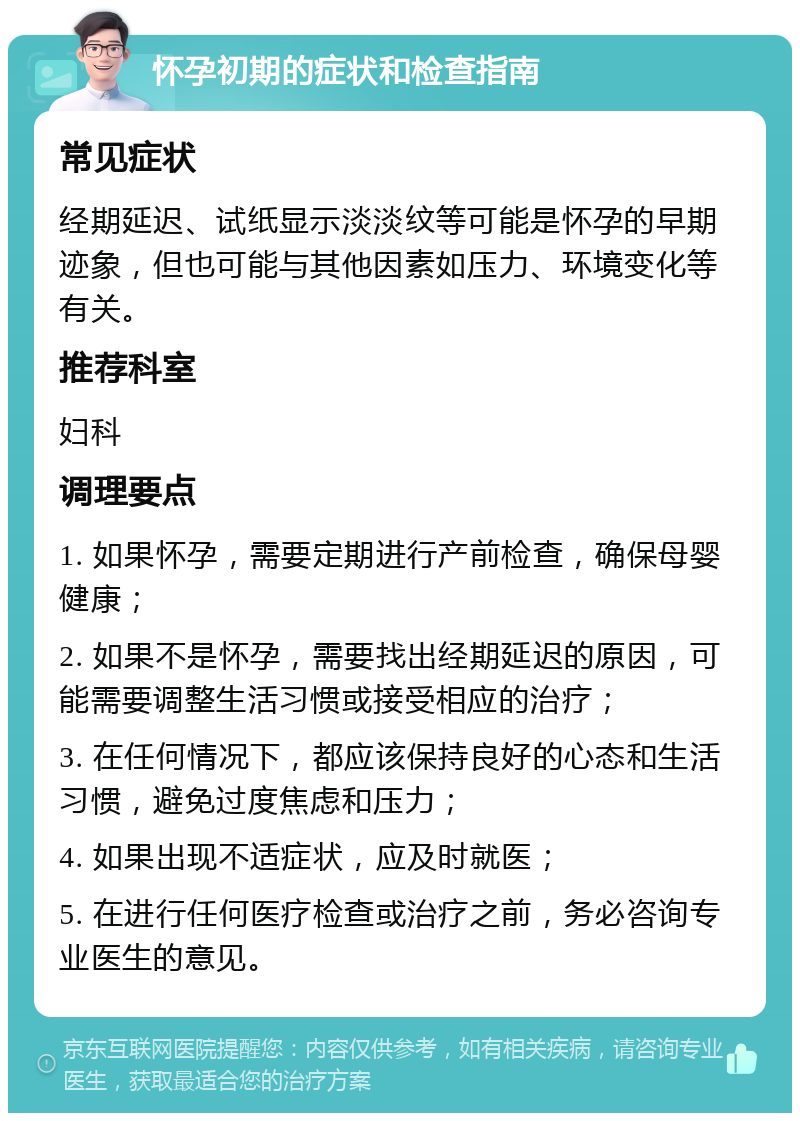 怀孕初期的症状和检查指南 常见症状 经期延迟、试纸显示淡淡纹等可能是怀孕的早期迹象，但也可能与其他因素如压力、环境变化等有关。 推荐科室 妇科 调理要点 1. 如果怀孕，需要定期进行产前检查，确保母婴健康； 2. 如果不是怀孕，需要找出经期延迟的原因，可能需要调整生活习惯或接受相应的治疗； 3. 在任何情况下，都应该保持良好的心态和生活习惯，避免过度焦虑和压力； 4. 如果出现不适症状，应及时就医； 5. 在进行任何医疗检查或治疗之前，务必咨询专业医生的意见。