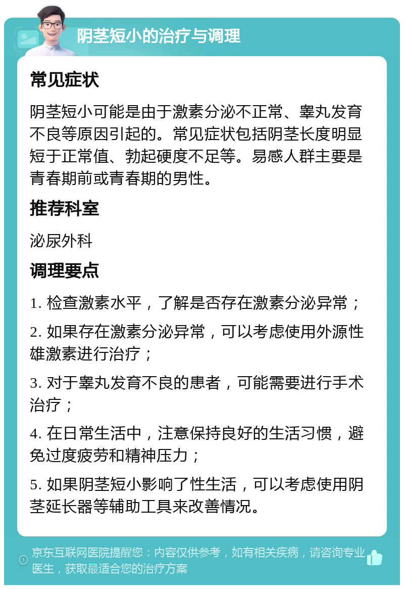 阴茎短小的治疗与调理 常见症状 阴茎短小可能是由于激素分泌不正常、睾丸发育不良等原因引起的。常见症状包括阴茎长度明显短于正常值、勃起硬度不足等。易感人群主要是青春期前或青春期的男性。 推荐科室 泌尿外科 调理要点 1. 检查激素水平，了解是否存在激素分泌异常； 2. 如果存在激素分泌异常，可以考虑使用外源性雄激素进行治疗； 3. 对于睾丸发育不良的患者，可能需要进行手术治疗； 4. 在日常生活中，注意保持良好的生活习惯，避免过度疲劳和精神压力； 5. 如果阴茎短小影响了性生活，可以考虑使用阴茎延长器等辅助工具来改善情况。