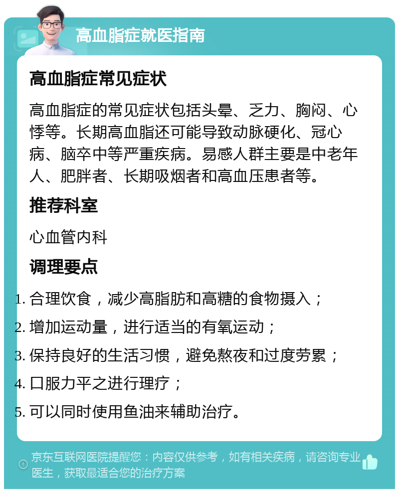 高血脂症就医指南 高血脂症常见症状 高血脂症的常见症状包括头晕、乏力、胸闷、心悸等。长期高血脂还可能导致动脉硬化、冠心病、脑卒中等严重疾病。易感人群主要是中老年人、肥胖者、长期吸烟者和高血压患者等。 推荐科室 心血管内科 调理要点 合理饮食，减少高脂肪和高糖的食物摄入； 增加运动量，进行适当的有氧运动； 保持良好的生活习惯，避免熬夜和过度劳累； 口服力平之进行理疗； 可以同时使用鱼油来辅助治疗。