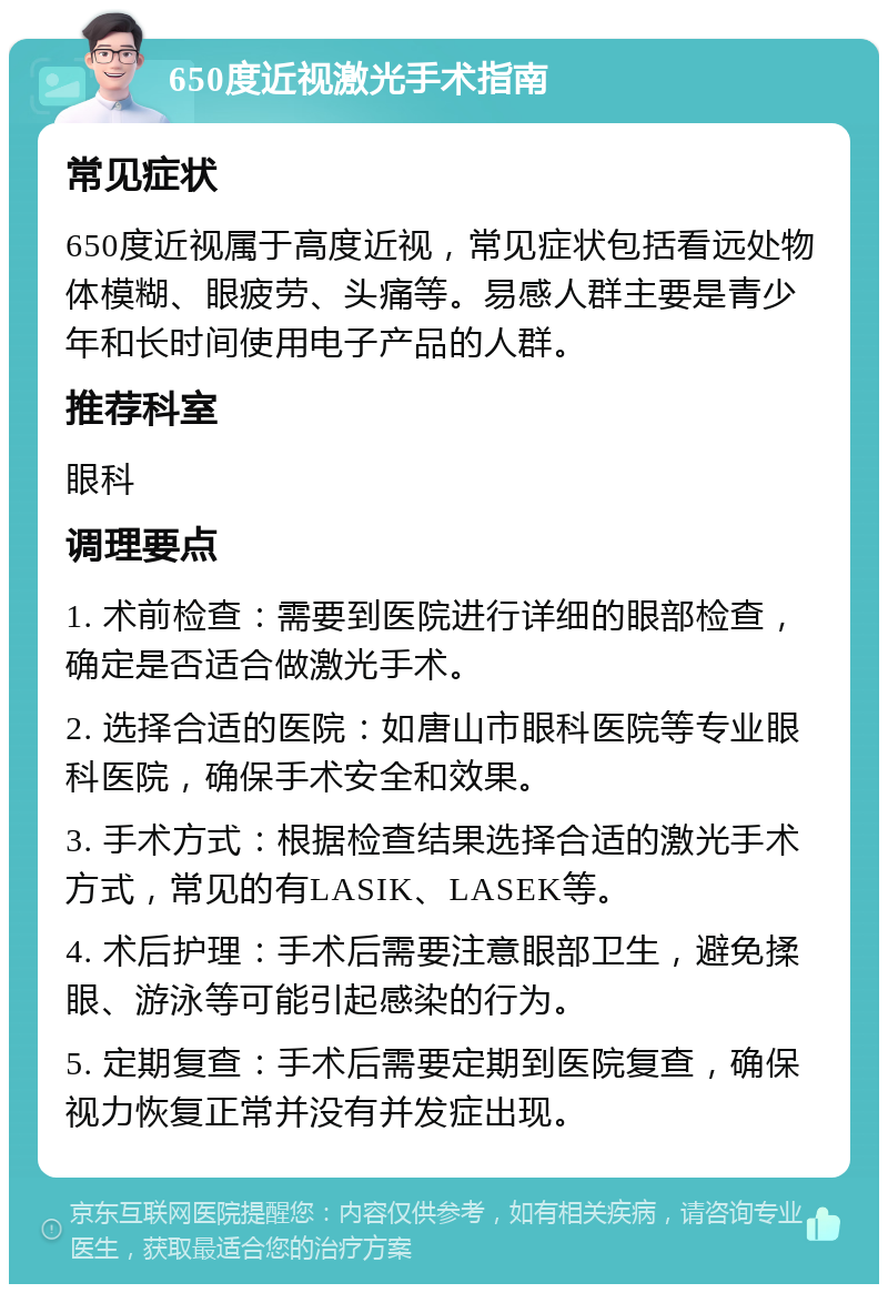 650度近视激光手术指南 常见症状 650度近视属于高度近视，常见症状包括看远处物体模糊、眼疲劳、头痛等。易感人群主要是青少年和长时间使用电子产品的人群。 推荐科室 眼科 调理要点 1. 术前检查：需要到医院进行详细的眼部检查，确定是否适合做激光手术。 2. 选择合适的医院：如唐山市眼科医院等专业眼科医院，确保手术安全和效果。 3. 手术方式：根据检查结果选择合适的激光手术方式，常见的有LASIK、LASEK等。 4. 术后护理：手术后需要注意眼部卫生，避免揉眼、游泳等可能引起感染的行为。 5. 定期复查：手术后需要定期到医院复查，确保视力恢复正常并没有并发症出现。