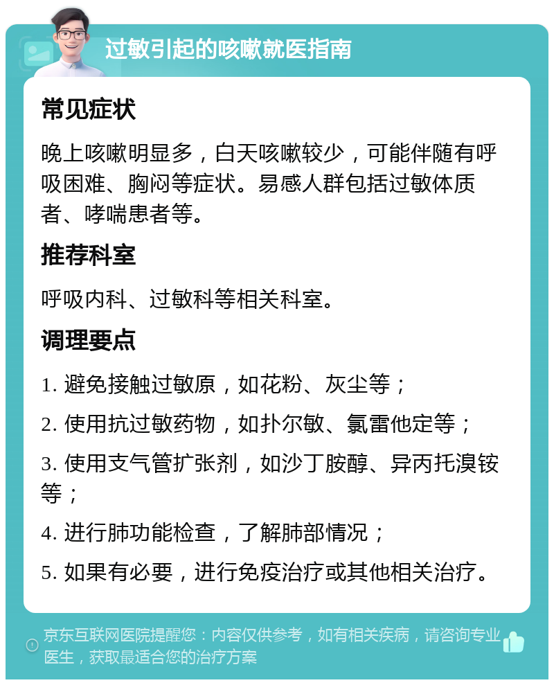 过敏引起的咳嗽就医指南 常见症状 晚上咳嗽明显多，白天咳嗽较少，可能伴随有呼吸困难、胸闷等症状。易感人群包括过敏体质者、哮喘患者等。 推荐科室 呼吸内科、过敏科等相关科室。 调理要点 1. 避免接触过敏原，如花粉、灰尘等； 2. 使用抗过敏药物，如扑尔敏、氯雷他定等； 3. 使用支气管扩张剂，如沙丁胺醇、异丙托溴铵等； 4. 进行肺功能检查，了解肺部情况； 5. 如果有必要，进行免疫治疗或其他相关治疗。