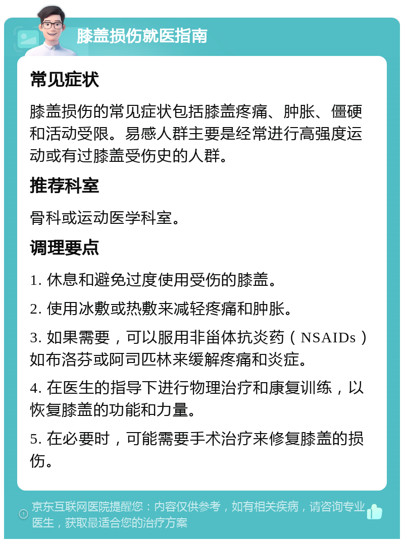 膝盖损伤就医指南 常见症状 膝盖损伤的常见症状包括膝盖疼痛、肿胀、僵硬和活动受限。易感人群主要是经常进行高强度运动或有过膝盖受伤史的人群。 推荐科室 骨科或运动医学科室。 调理要点 1. 休息和避免过度使用受伤的膝盖。 2. 使用冰敷或热敷来减轻疼痛和肿胀。 3. 如果需要，可以服用非甾体抗炎药（NSAIDs）如布洛芬或阿司匹林来缓解疼痛和炎症。 4. 在医生的指导下进行物理治疗和康复训练，以恢复膝盖的功能和力量。 5. 在必要时，可能需要手术治疗来修复膝盖的损伤。