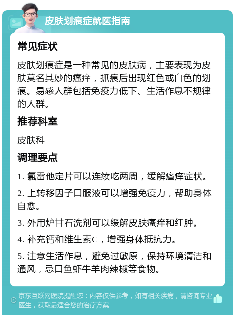 皮肤划痕症就医指南 常见症状 皮肤划痕症是一种常见的皮肤病，主要表现为皮肤莫名其妙的瘙痒，抓痕后出现红色或白色的划痕。易感人群包括免疫力低下、生活作息不规律的人群。 推荐科室 皮肤科 调理要点 1. 氯雷他定片可以连续吃两周，缓解瘙痒症状。 2. 上转移因子口服液可以增强免疫力，帮助身体自愈。 3. 外用炉甘石洗剂可以缓解皮肤瘙痒和红肿。 4. 补充钙和维生素C，增强身体抵抗力。 5. 注意生活作息，避免过敏原，保持环境清洁和通风，忌口鱼虾牛羊肉辣椒等食物。