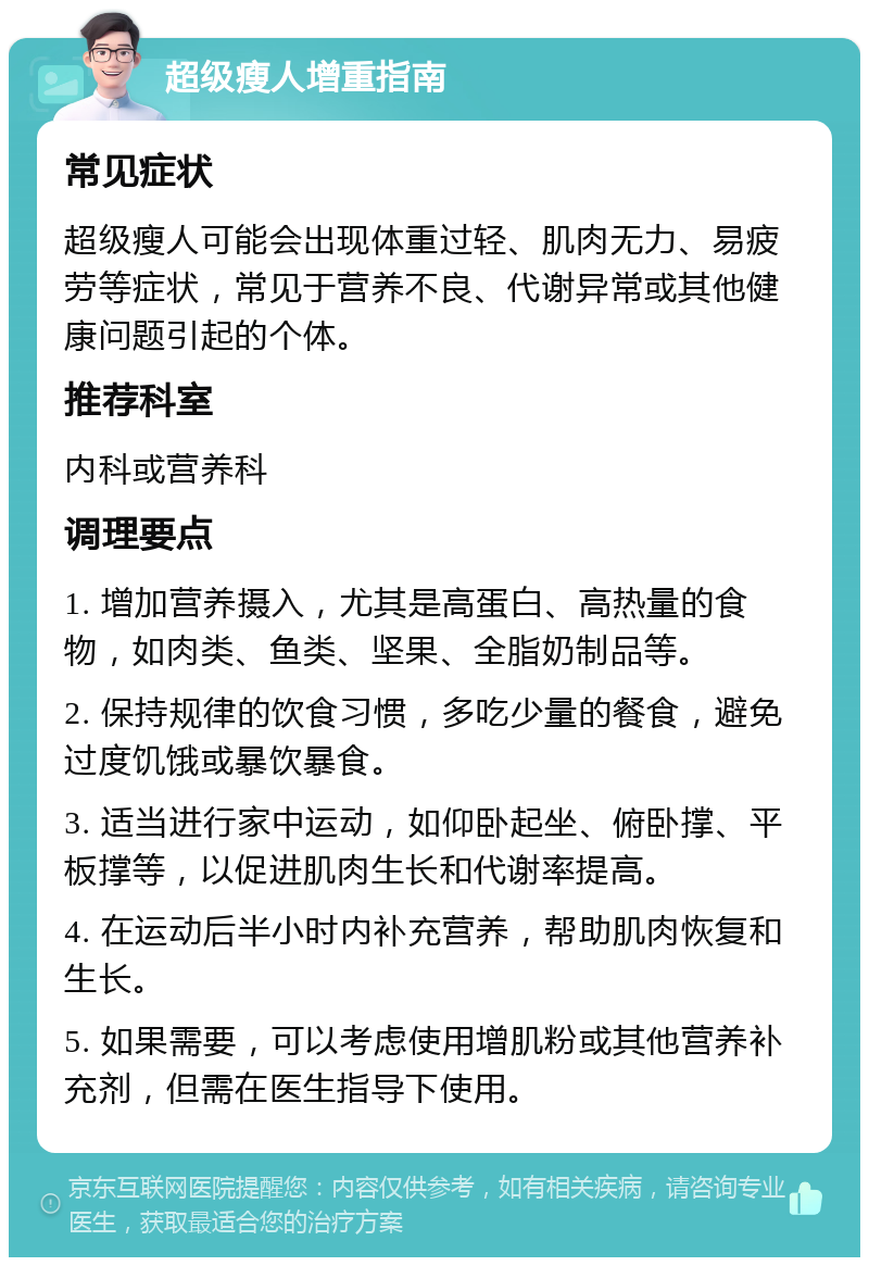 超级瘦人增重指南 常见症状 超级瘦人可能会出现体重过轻、肌肉无力、易疲劳等症状，常见于营养不良、代谢异常或其他健康问题引起的个体。 推荐科室 内科或营养科 调理要点 1. 增加营养摄入，尤其是高蛋白、高热量的食物，如肉类、鱼类、坚果、全脂奶制品等。 2. 保持规律的饮食习惯，多吃少量的餐食，避免过度饥饿或暴饮暴食。 3. 适当进行家中运动，如仰卧起坐、俯卧撑、平板撑等，以促进肌肉生长和代谢率提高。 4. 在运动后半小时内补充营养，帮助肌肉恢复和生长。 5. 如果需要，可以考虑使用增肌粉或其他营养补充剂，但需在医生指导下使用。