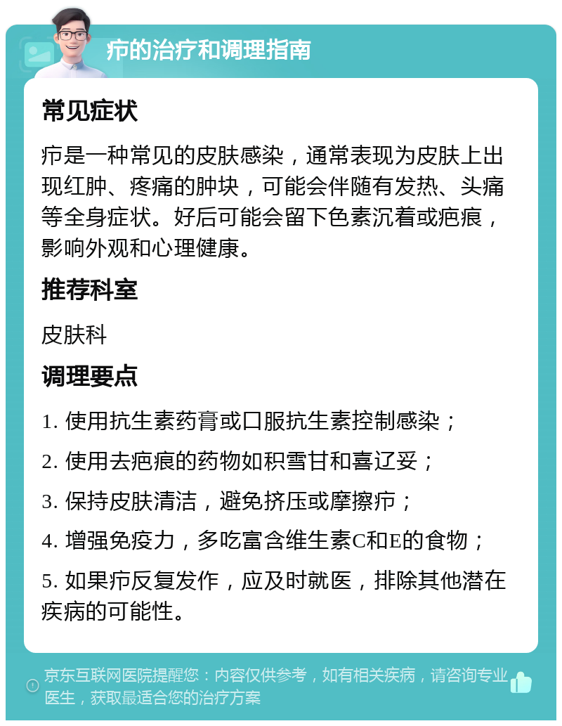 疖的治疗和调理指南 常见症状 疖是一种常见的皮肤感染，通常表现为皮肤上出现红肿、疼痛的肿块，可能会伴随有发热、头痛等全身症状。好后可能会留下色素沉着或疤痕，影响外观和心理健康。 推荐科室 皮肤科 调理要点 1. 使用抗生素药膏或口服抗生素控制感染； 2. 使用去疤痕的药物如积雪甘和喜辽妥； 3. 保持皮肤清洁，避免挤压或摩擦疖； 4. 增强免疫力，多吃富含维生素C和E的食物； 5. 如果疖反复发作，应及时就医，排除其他潜在疾病的可能性。