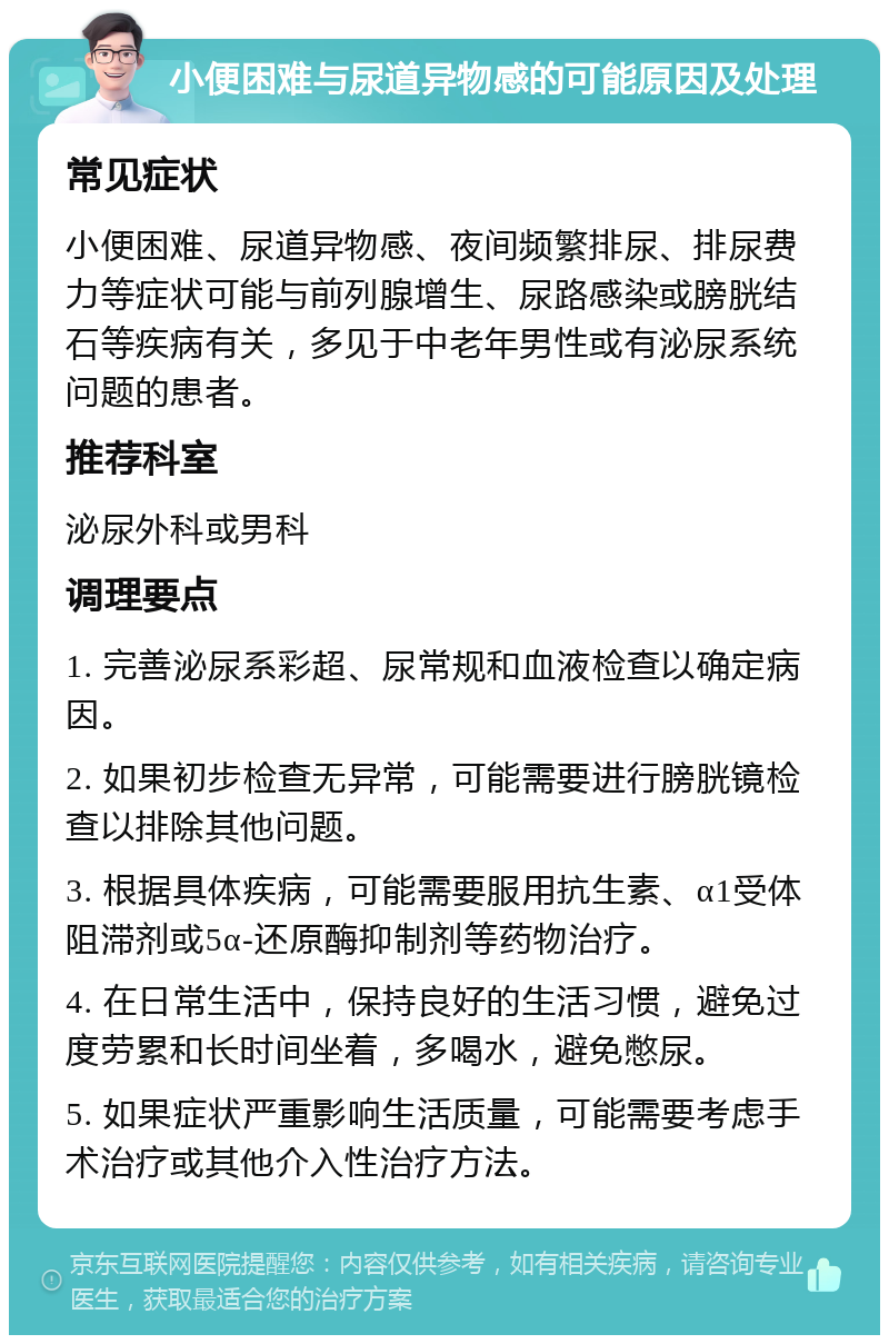 小便困难与尿道异物感的可能原因及处理 常见症状 小便困难、尿道异物感、夜间频繁排尿、排尿费力等症状可能与前列腺增生、尿路感染或膀胱结石等疾病有关，多见于中老年男性或有泌尿系统问题的患者。 推荐科室 泌尿外科或男科 调理要点 1. 完善泌尿系彩超、尿常规和血液检查以确定病因。 2. 如果初步检查无异常，可能需要进行膀胱镜检查以排除其他问题。 3. 根据具体疾病，可能需要服用抗生素、α1受体阻滞剂或5α-还原酶抑制剂等药物治疗。 4. 在日常生活中，保持良好的生活习惯，避免过度劳累和长时间坐着，多喝水，避免憋尿。 5. 如果症状严重影响生活质量，可能需要考虑手术治疗或其他介入性治疗方法。