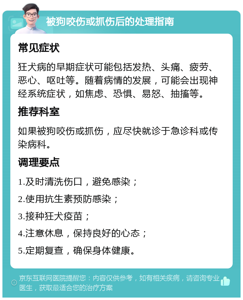 被狗咬伤或抓伤后的处理指南 常见症状 狂犬病的早期症状可能包括发热、头痛、疲劳、恶心、呕吐等。随着病情的发展，可能会出现神经系统症状，如焦虑、恐惧、易怒、抽搐等。 推荐科室 如果被狗咬伤或抓伤，应尽快就诊于急诊科或传染病科。 调理要点 1.及时清洗伤口，避免感染； 2.使用抗生素预防感染； 3.接种狂犬疫苗； 4.注意休息，保持良好的心态； 5.定期复查，确保身体健康。