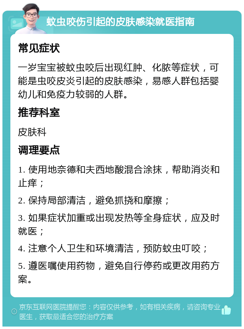 蚊虫咬伤引起的皮肤感染就医指南 常见症状 一岁宝宝被蚊虫咬后出现红肿、化脓等症状，可能是虫咬皮炎引起的皮肤感染，易感人群包括婴幼儿和免疫力较弱的人群。 推荐科室 皮肤科 调理要点 1. 使用地奈德和夫西地酸混合涂抹，帮助消炎和止痒； 2. 保持局部清洁，避免抓挠和摩擦； 3. 如果症状加重或出现发热等全身症状，应及时就医； 4. 注意个人卫生和环境清洁，预防蚊虫叮咬； 5. 遵医嘱使用药物，避免自行停药或更改用药方案。