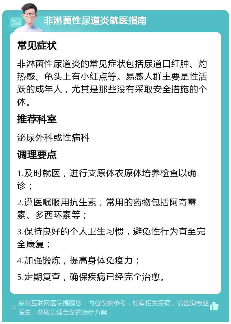 非淋菌性尿道炎就医指南 常见症状 非淋菌性尿道炎的常见症状包括尿道口红肿、灼热感、龟头上有小红点等。易感人群主要是性活跃的成年人，尤其是那些没有采取安全措施的个体。 推荐科室 泌尿外科或性病科 调理要点 1.及时就医，进行支原体衣原体培养检查以确诊； 2.遵医嘱服用抗生素，常用的药物包括阿奇霉素、多西环素等； 3.保持良好的个人卫生习惯，避免性行为直至完全康复； 4.加强锻炼，提高身体免疫力； 5.定期复查，确保疾病已经完全治愈。