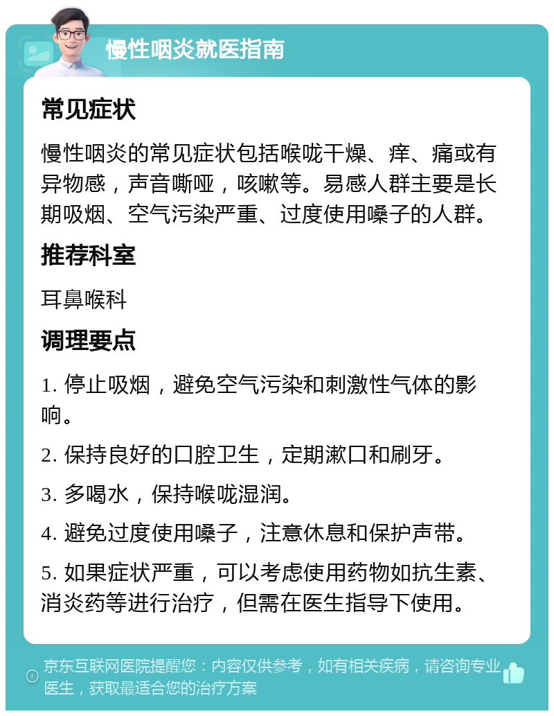 慢性咽炎就医指南 常见症状 慢性咽炎的常见症状包括喉咙干燥、痒、痛或有异物感，声音嘶哑，咳嗽等。易感人群主要是长期吸烟、空气污染严重、过度使用嗓子的人群。 推荐科室 耳鼻喉科 调理要点 1. 停止吸烟，避免空气污染和刺激性气体的影响。 2. 保持良好的口腔卫生，定期漱口和刷牙。 3. 多喝水，保持喉咙湿润。 4. 避免过度使用嗓子，注意休息和保护声带。 5. 如果症状严重，可以考虑使用药物如抗生素、消炎药等进行治疗，但需在医生指导下使用。