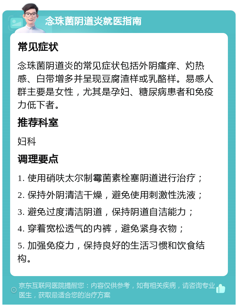 念珠菌阴道炎就医指南 常见症状 念珠菌阴道炎的常见症状包括外阴瘙痒、灼热感、白带增多并呈现豆腐渣样或乳酪样。易感人群主要是女性，尤其是孕妇、糖尿病患者和免疫力低下者。 推荐科室 妇科 调理要点 1. 使用硝呋太尔制霉菌素栓塞阴道进行治疗； 2. 保持外阴清洁干燥，避免使用刺激性洗液； 3. 避免过度清洁阴道，保持阴道自洁能力； 4. 穿着宽松透气的内裤，避免紧身衣物； 5. 加强免疫力，保持良好的生活习惯和饮食结构。