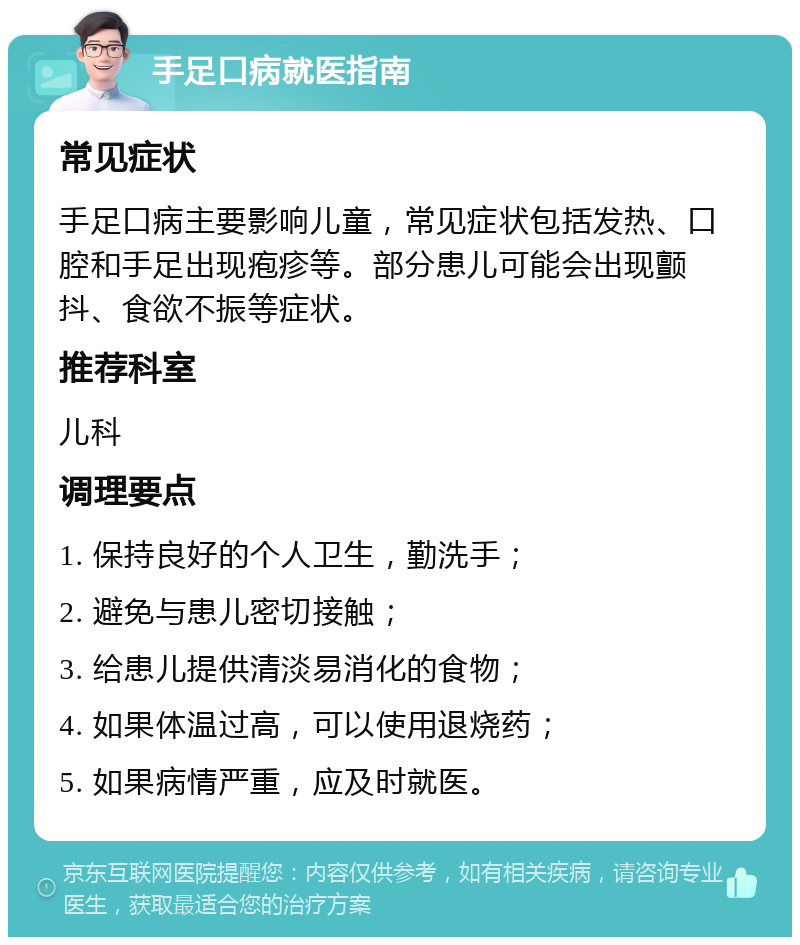 手足口病就医指南 常见症状 手足口病主要影响儿童，常见症状包括发热、口腔和手足出现疱疹等。部分患儿可能会出现颤抖、食欲不振等症状。 推荐科室 儿科 调理要点 1. 保持良好的个人卫生，勤洗手； 2. 避免与患儿密切接触； 3. 给患儿提供清淡易消化的食物； 4. 如果体温过高，可以使用退烧药； 5. 如果病情严重，应及时就医。