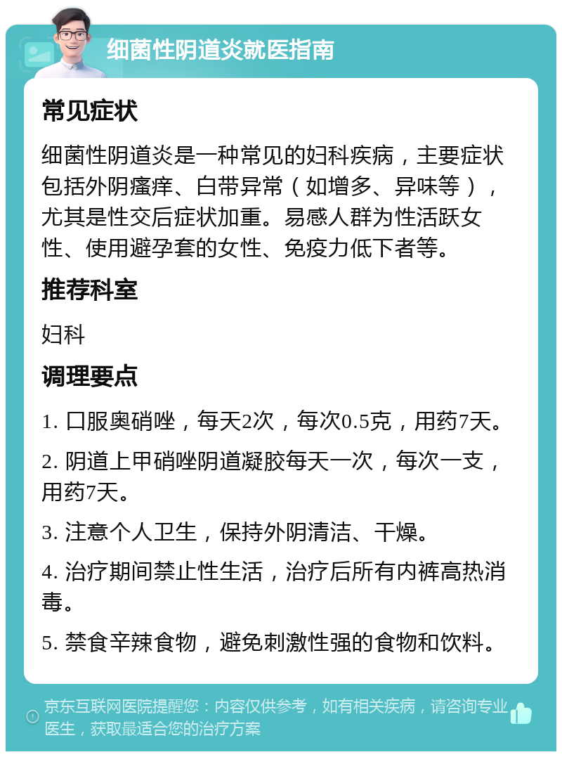 细菌性阴道炎就医指南 常见症状 细菌性阴道炎是一种常见的妇科疾病，主要症状包括外阴瘙痒、白带异常（如增多、异味等），尤其是性交后症状加重。易感人群为性活跃女性、使用避孕套的女性、免疫力低下者等。 推荐科室 妇科 调理要点 1. 口服奥硝唑，每天2次，每次0.5克，用药7天。 2. 阴道上甲硝唑阴道凝胶每天一次，每次一支，用药7天。 3. 注意个人卫生，保持外阴清洁、干燥。 4. 治疗期间禁止性生活，治疗后所有内裤高热消毒。 5. 禁食辛辣食物，避免刺激性强的食物和饮料。