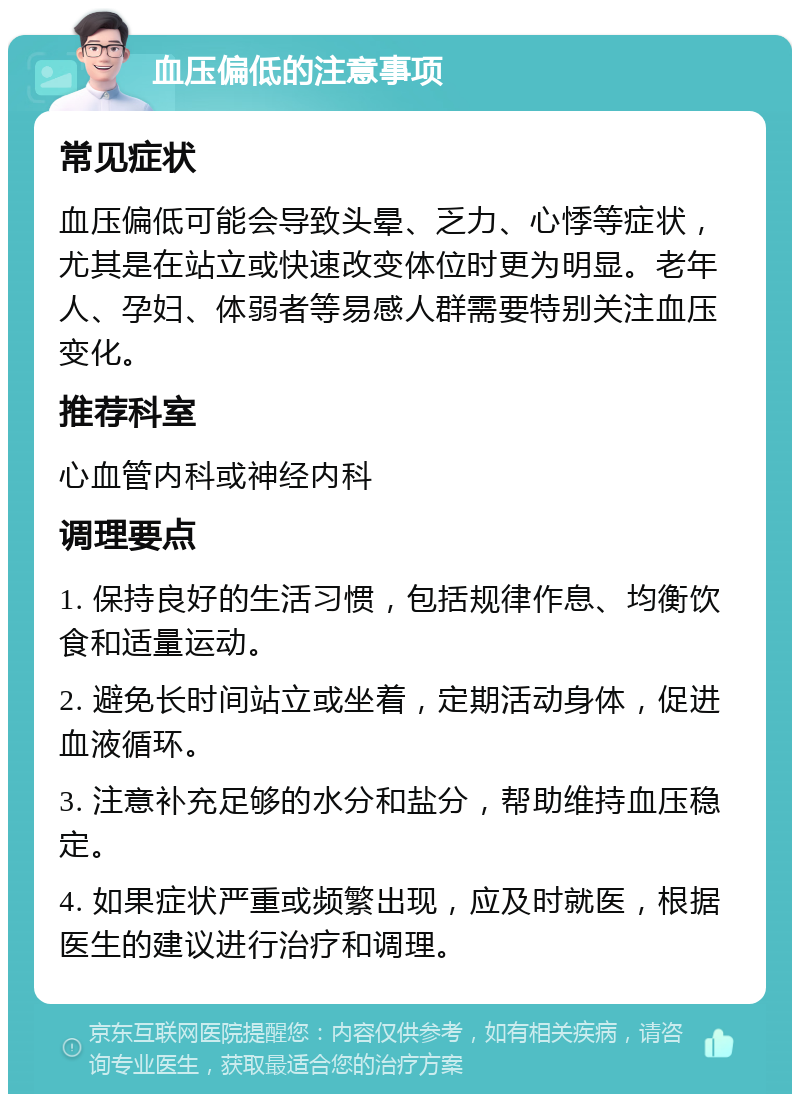 血压偏低的注意事项 常见症状 血压偏低可能会导致头晕、乏力、心悸等症状，尤其是在站立或快速改变体位时更为明显。老年人、孕妇、体弱者等易感人群需要特别关注血压变化。 推荐科室 心血管内科或神经内科 调理要点 1. 保持良好的生活习惯，包括规律作息、均衡饮食和适量运动。 2. 避免长时间站立或坐着，定期活动身体，促进血液循环。 3. 注意补充足够的水分和盐分，帮助维持血压稳定。 4. 如果症状严重或频繁出现，应及时就医，根据医生的建议进行治疗和调理。