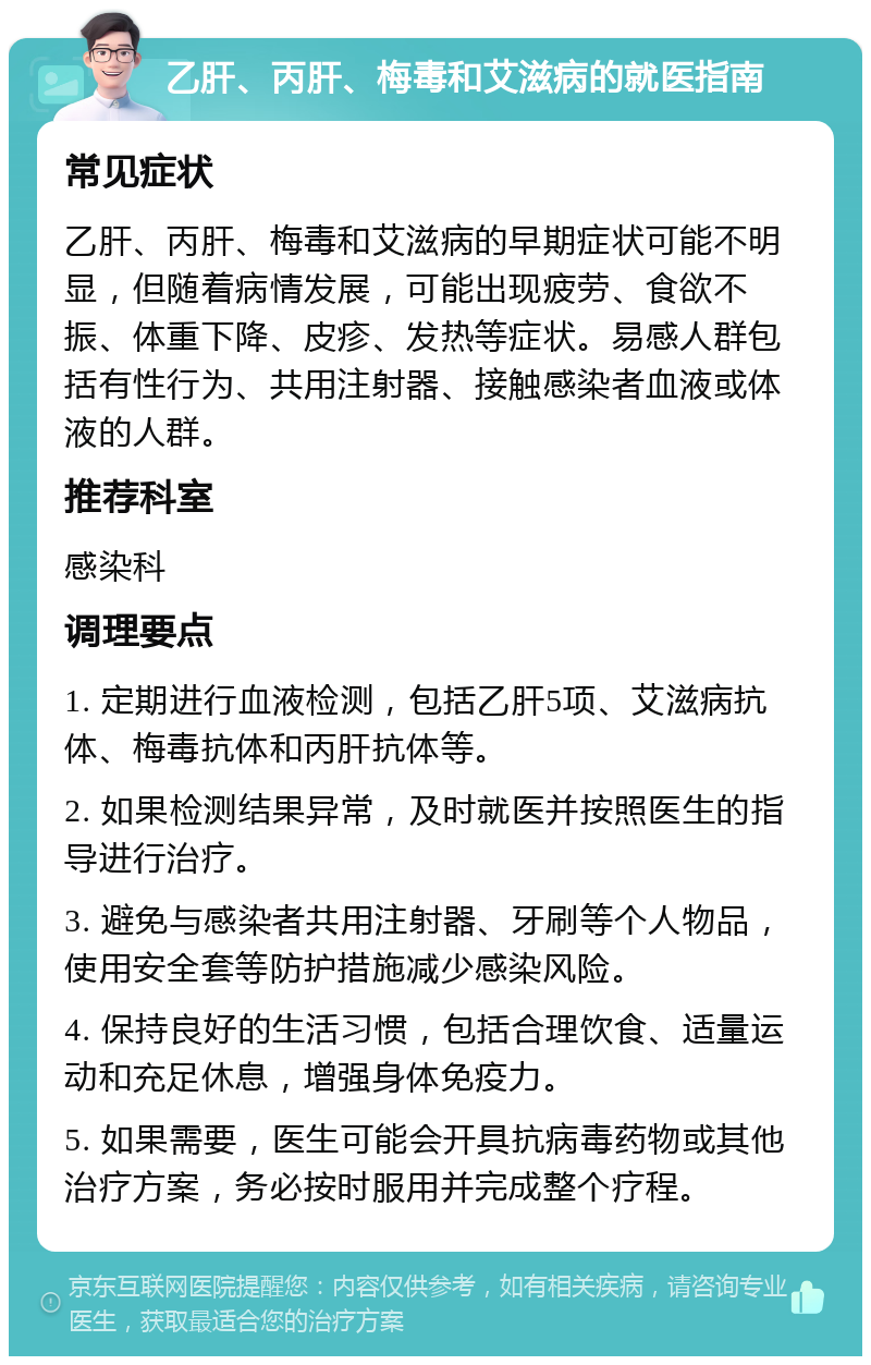 乙肝、丙肝、梅毒和艾滋病的就医指南 常见症状 乙肝、丙肝、梅毒和艾滋病的早期症状可能不明显，但随着病情发展，可能出现疲劳、食欲不振、体重下降、皮疹、发热等症状。易感人群包括有性行为、共用注射器、接触感染者血液或体液的人群。 推荐科室 感染科 调理要点 1. 定期进行血液检测，包括乙肝5项、艾滋病抗体、梅毒抗体和丙肝抗体等。 2. 如果检测结果异常，及时就医并按照医生的指导进行治疗。 3. 避免与感染者共用注射器、牙刷等个人物品，使用安全套等防护措施减少感染风险。 4. 保持良好的生活习惯，包括合理饮食、适量运动和充足休息，增强身体免疫力。 5. 如果需要，医生可能会开具抗病毒药物或其他治疗方案，务必按时服用并完成整个疗程。