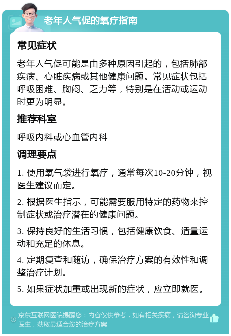 老年人气促的氧疗指南 常见症状 老年人气促可能是由多种原因引起的，包括肺部疾病、心脏疾病或其他健康问题。常见症状包括呼吸困难、胸闷、乏力等，特别是在活动或运动时更为明显。 推荐科室 呼吸内科或心血管内科 调理要点 1. 使用氧气袋进行氧疗，通常每次10-20分钟，视医生建议而定。 2. 根据医生指示，可能需要服用特定的药物来控制症状或治疗潜在的健康问题。 3. 保持良好的生活习惯，包括健康饮食、适量运动和充足的休息。 4. 定期复查和随访，确保治疗方案的有效性和调整治疗计划。 5. 如果症状加重或出现新的症状，应立即就医。