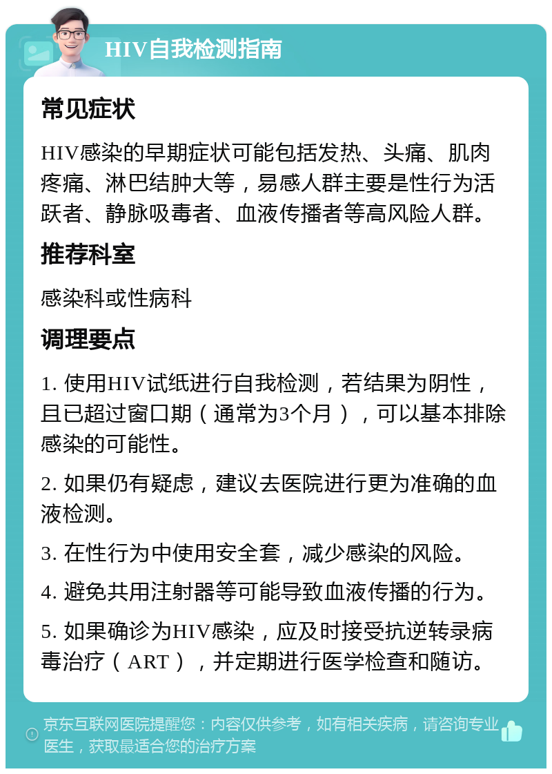 HIV自我检测指南 常见症状 HIV感染的早期症状可能包括发热、头痛、肌肉疼痛、淋巴结肿大等，易感人群主要是性行为活跃者、静脉吸毒者、血液传播者等高风险人群。 推荐科室 感染科或性病科 调理要点 1. 使用HIV试纸进行自我检测，若结果为阴性，且已超过窗口期（通常为3个月），可以基本排除感染的可能性。 2. 如果仍有疑虑，建议去医院进行更为准确的血液检测。 3. 在性行为中使用安全套，减少感染的风险。 4. 避免共用注射器等可能导致血液传播的行为。 5. 如果确诊为HIV感染，应及时接受抗逆转录病毒治疗（ART），并定期进行医学检查和随访。