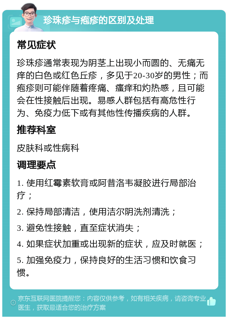 珍珠疹与疱疹的区别及处理 常见症状 珍珠疹通常表现为阴茎上出现小而圆的、无痛无痒的白色或红色丘疹，多见于20-30岁的男性；而疱疹则可能伴随着疼痛、瘙痒和灼热感，且可能会在性接触后出现。易感人群包括有高危性行为、免疫力低下或有其他性传播疾病的人群。 推荐科室 皮肤科或性病科 调理要点 1. 使用红霉素软膏或阿昔洛韦凝胶进行局部治疗； 2. 保持局部清洁，使用洁尔阴洗剂清洗； 3. 避免性接触，直至症状消失； 4. 如果症状加重或出现新的症状，应及时就医； 5. 加强免疫力，保持良好的生活习惯和饮食习惯。