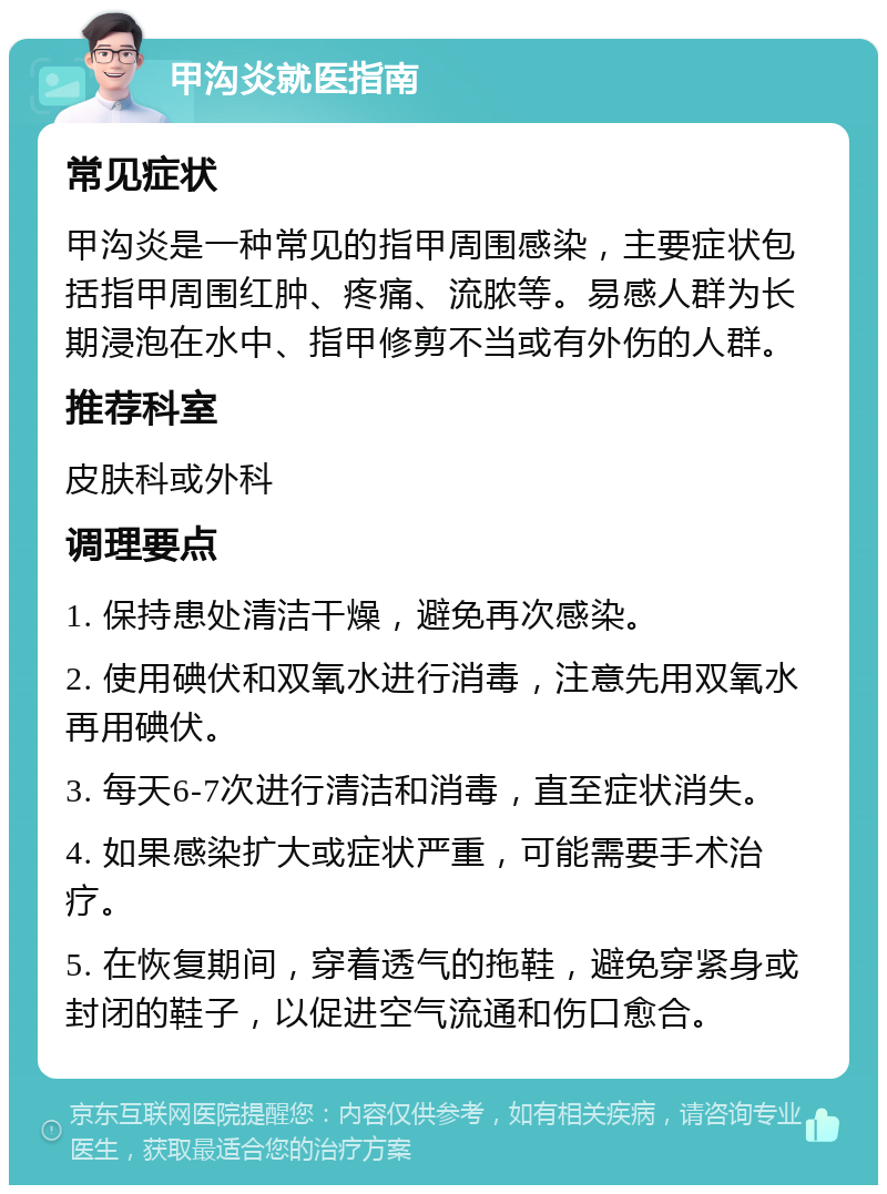 甲沟炎就医指南 常见症状 甲沟炎是一种常见的指甲周围感染，主要症状包括指甲周围红肿、疼痛、流脓等。易感人群为长期浸泡在水中、指甲修剪不当或有外伤的人群。 推荐科室 皮肤科或外科 调理要点 1. 保持患处清洁干燥，避免再次感染。 2. 使用碘伏和双氧水进行消毒，注意先用双氧水再用碘伏。 3. 每天6-7次进行清洁和消毒，直至症状消失。 4. 如果感染扩大或症状严重，可能需要手术治疗。 5. 在恢复期间，穿着透气的拖鞋，避免穿紧身或封闭的鞋子，以促进空气流通和伤口愈合。