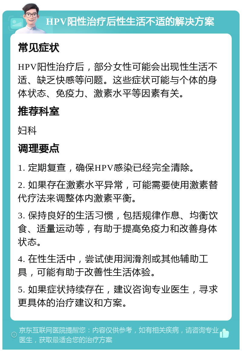 HPV阳性治疗后性生活不适的解决方案 常见症状 HPV阳性治疗后，部分女性可能会出现性生活不适、缺乏快感等问题。这些症状可能与个体的身体状态、免疫力、激素水平等因素有关。 推荐科室 妇科 调理要点 1. 定期复查，确保HPV感染已经完全清除。 2. 如果存在激素水平异常，可能需要使用激素替代疗法来调整体内激素平衡。 3. 保持良好的生活习惯，包括规律作息、均衡饮食、适量运动等，有助于提高免疫力和改善身体状态。 4. 在性生活中，尝试使用润滑剂或其他辅助工具，可能有助于改善性生活体验。 5. 如果症状持续存在，建议咨询专业医生，寻求更具体的治疗建议和方案。