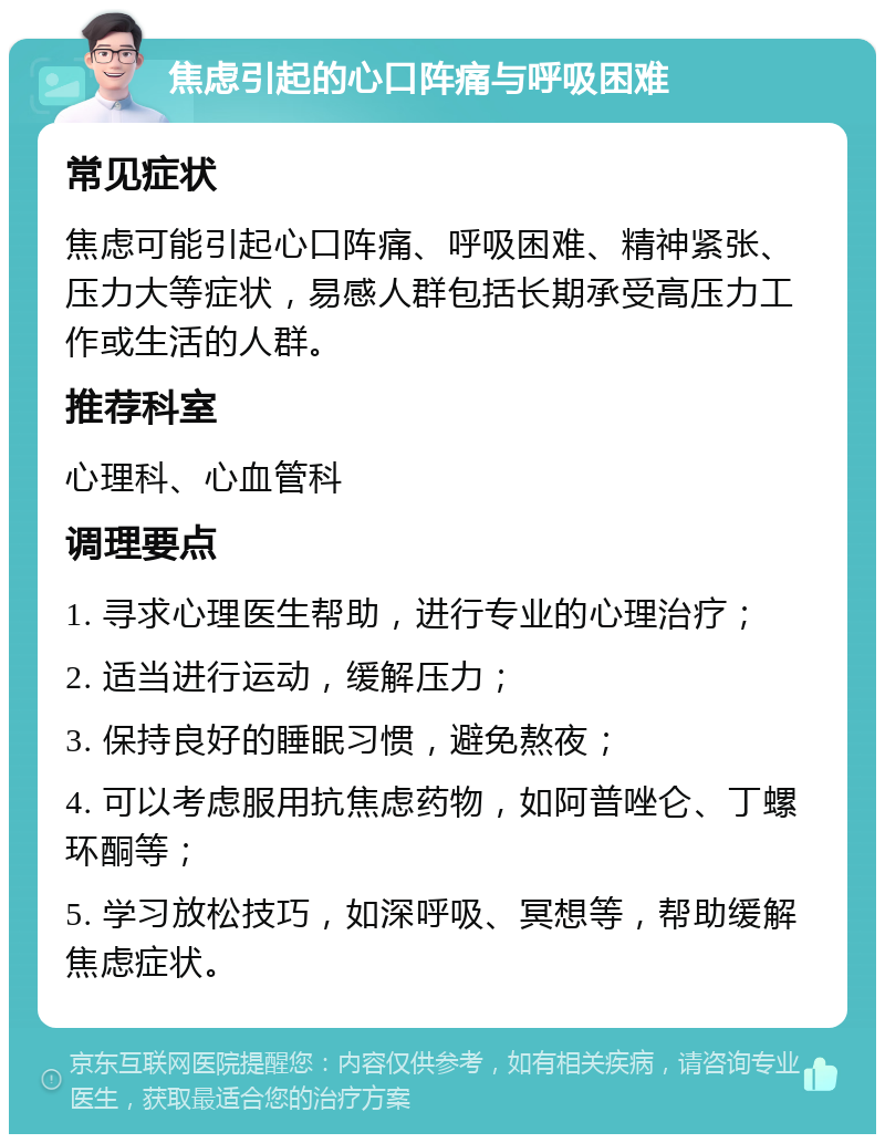 焦虑引起的心口阵痛与呼吸困难 常见症状 焦虑可能引起心口阵痛、呼吸困难、精神紧张、压力大等症状，易感人群包括长期承受高压力工作或生活的人群。 推荐科室 心理科、心血管科 调理要点 1. 寻求心理医生帮助，进行专业的心理治疗； 2. 适当进行运动，缓解压力； 3. 保持良好的睡眠习惯，避免熬夜； 4. 可以考虑服用抗焦虑药物，如阿普唑仑、丁螺环酮等； 5. 学习放松技巧，如深呼吸、冥想等，帮助缓解焦虑症状。