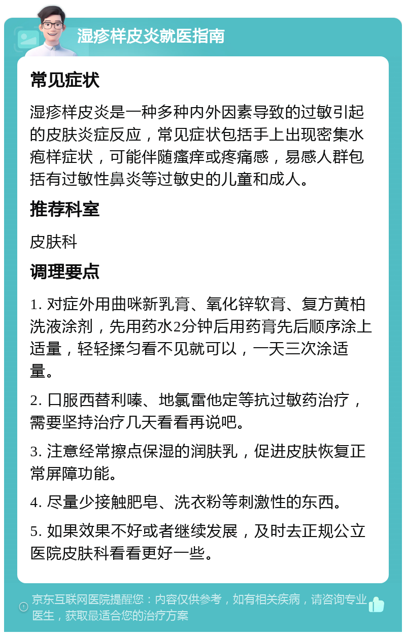 湿疹样皮炎就医指南 常见症状 湿疹样皮炎是一种多种内外因素导致的过敏引起的皮肤炎症反应，常见症状包括手上出现密集水疱样症状，可能伴随瘙痒或疼痛感，易感人群包括有过敏性鼻炎等过敏史的儿童和成人。 推荐科室 皮肤科 调理要点 1. 对症外用曲咪新乳膏、氧化锌软膏、复方黄柏洗液涂剂，先用药水2分钟后用药膏先后顺序涂上适量，轻轻揉匀看不见就可以，一天三次涂适量。 2. 口服西替利嗪、地氯雷他定等抗过敏药治疗，需要坚持治疗几天看看再说吧。 3. 注意经常擦点保湿的润肤乳，促进皮肤恢复正常屏障功能。 4. 尽量少接触肥皂、洗衣粉等刺激性的东西。 5. 如果效果不好或者继续发展，及时去正规公立医院皮肤科看看更好一些。