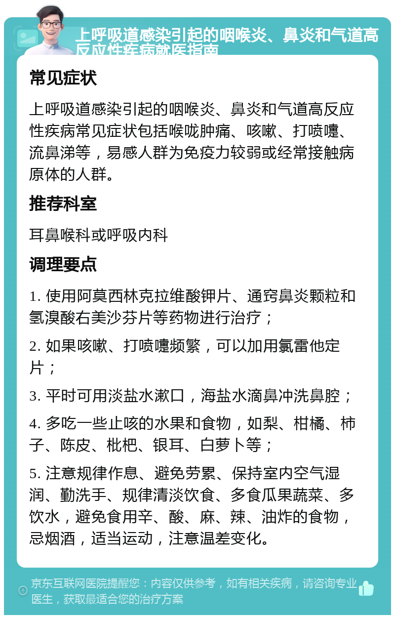 上呼吸道感染引起的咽喉炎、鼻炎和气道高反应性疾病就医指南 常见症状 上呼吸道感染引起的咽喉炎、鼻炎和气道高反应性疾病常见症状包括喉咙肿痛、咳嗽、打喷嚏、流鼻涕等，易感人群为免疫力较弱或经常接触病原体的人群。 推荐科室 耳鼻喉科或呼吸内科 调理要点 1. 使用阿莫西林克拉维酸钾片、通窍鼻炎颗粒和氢溴酸右美沙芬片等药物进行治疗； 2. 如果咳嗽、打喷嚏频繁，可以加用氯雷他定片； 3. 平时可用淡盐水漱口，海盐水滴鼻冲洗鼻腔； 4. 多吃一些止咳的水果和食物，如梨、柑橘、柿子、陈皮、枇杷、银耳、白萝卜等； 5. 注意规律作息、避免劳累、保持室内空气湿润、勤洗手、规律清淡饮食、多食瓜果蔬菜、多饮水，避免食用辛、酸、麻、辣、油炸的食物，忌烟酒，适当运动，注意温差变化。