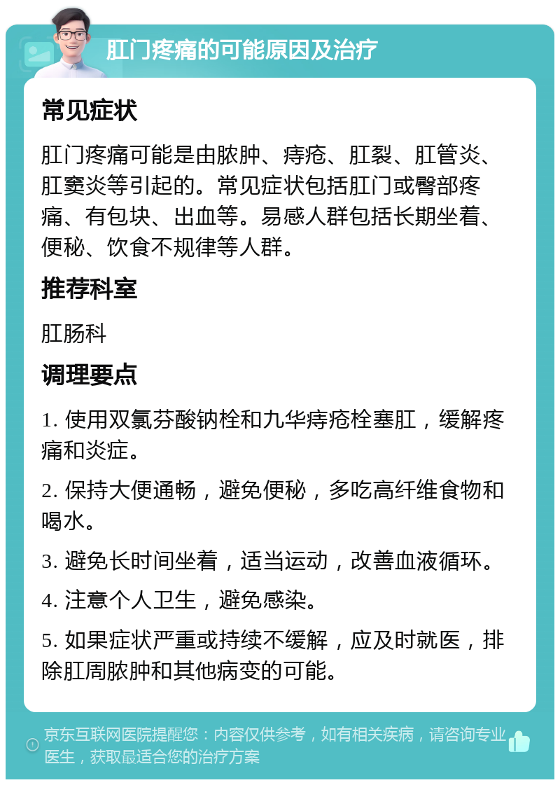 肛门疼痛的可能原因及治疗 常见症状 肛门疼痛可能是由脓肿、痔疮、肛裂、肛管炎、肛窦炎等引起的。常见症状包括肛门或臀部疼痛、有包块、出血等。易感人群包括长期坐着、便秘、饮食不规律等人群。 推荐科室 肛肠科 调理要点 1. 使用双氯芬酸钠栓和九华痔疮栓塞肛，缓解疼痛和炎症。 2. 保持大便通畅，避免便秘，多吃高纤维食物和喝水。 3. 避免长时间坐着，适当运动，改善血液循环。 4. 注意个人卫生，避免感染。 5. 如果症状严重或持续不缓解，应及时就医，排除肛周脓肿和其他病变的可能。