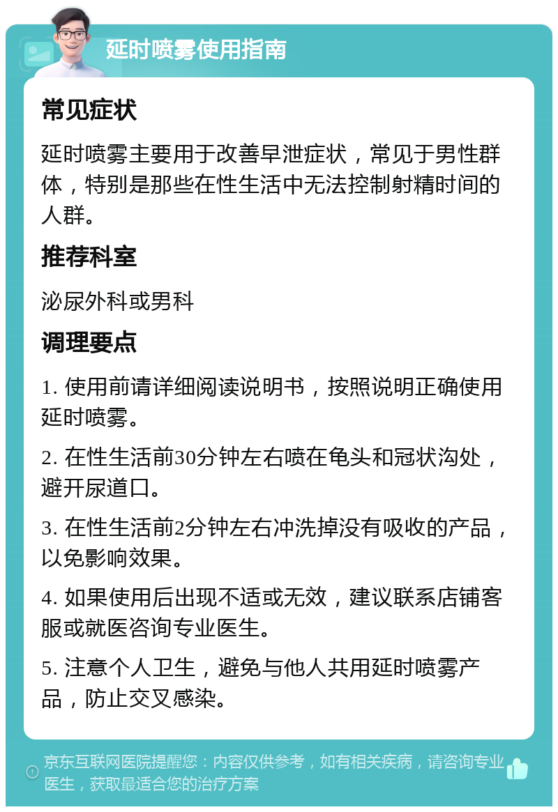 延时喷雾使用指南 常见症状 延时喷雾主要用于改善早泄症状，常见于男性群体，特别是那些在性生活中无法控制射精时间的人群。 推荐科室 泌尿外科或男科 调理要点 1. 使用前请详细阅读说明书，按照说明正确使用延时喷雾。 2. 在性生活前30分钟左右喷在龟头和冠状沟处，避开尿道口。 3. 在性生活前2分钟左右冲洗掉没有吸收的产品，以免影响效果。 4. 如果使用后出现不适或无效，建议联系店铺客服或就医咨询专业医生。 5. 注意个人卫生，避免与他人共用延时喷雾产品，防止交叉感染。