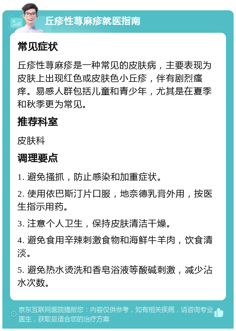 丘疹性荨麻疹就医指南 常见症状 丘疹性荨麻疹是一种常见的皮肤病，主要表现为皮肤上出现红色或皮肤色小丘疹，伴有剧烈瘙痒。易感人群包括儿童和青少年，尤其是在夏季和秋季更为常见。 推荐科室 皮肤科 调理要点 1. 避免搔抓，防止感染和加重症状。 2. 使用依巴斯汀片口服，地奈德乳膏外用，按医生指示用药。 3. 注意个人卫生，保持皮肤清洁干燥。 4. 避免食用辛辣刺激食物和海鲜牛羊肉，饮食清淡。 5. 避免热水烫洗和香皂浴液等酸碱刺激，减少沾水次数。