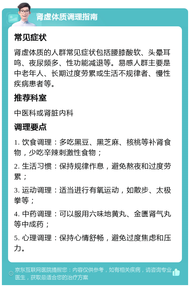 肾虚体质调理指南 常见症状 肾虚体质的人群常见症状包括腰膝酸软、头晕耳鸣、夜尿频多、性功能减退等。易感人群主要是中老年人、长期过度劳累或生活不规律者、慢性疾病患者等。 推荐科室 中医科或肾脏内科 调理要点 1. 饮食调理：多吃黑豆、黑芝麻、核桃等补肾食物，少吃辛辣刺激性食物； 2. 生活习惯：保持规律作息，避免熬夜和过度劳累； 3. 运动调理：适当进行有氧运动，如散步、太极拳等； 4. 中药调理：可以服用六味地黄丸、金匮肾气丸等中成药； 5. 心理调理：保持心情舒畅，避免过度焦虑和压力。