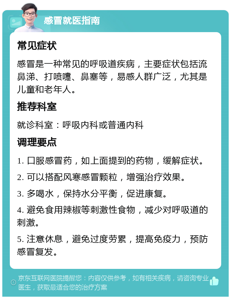 感冒就医指南 常见症状 感冒是一种常见的呼吸道疾病，主要症状包括流鼻涕、打喷嚏、鼻塞等，易感人群广泛，尤其是儿童和老年人。 推荐科室 就诊科室：呼吸内科或普通内科 调理要点 1. 口服感冒药，如上面提到的药物，缓解症状。 2. 可以搭配风寒感冒颗粒，增强治疗效果。 3. 多喝水，保持水分平衡，促进康复。 4. 避免食用辣椒等刺激性食物，减少对呼吸道的刺激。 5. 注意休息，避免过度劳累，提高免疫力，预防感冒复发。