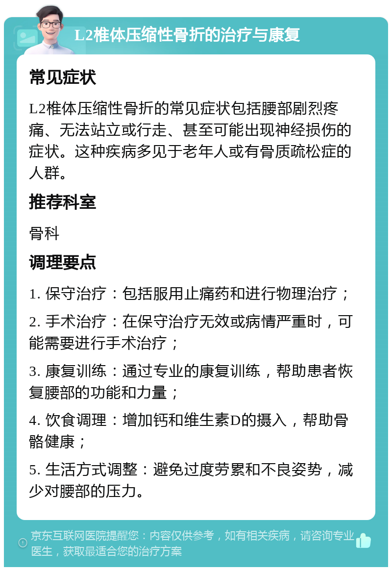 L2椎体压缩性骨折的治疗与康复 常见症状 L2椎体压缩性骨折的常见症状包括腰部剧烈疼痛、无法站立或行走、甚至可能出现神经损伤的症状。这种疾病多见于老年人或有骨质疏松症的人群。 推荐科室 骨科 调理要点 1. 保守治疗：包括服用止痛药和进行物理治疗； 2. 手术治疗：在保守治疗无效或病情严重时，可能需要进行手术治疗； 3. 康复训练：通过专业的康复训练，帮助患者恢复腰部的功能和力量； 4. 饮食调理：增加钙和维生素D的摄入，帮助骨骼健康； 5. 生活方式调整：避免过度劳累和不良姿势，减少对腰部的压力。