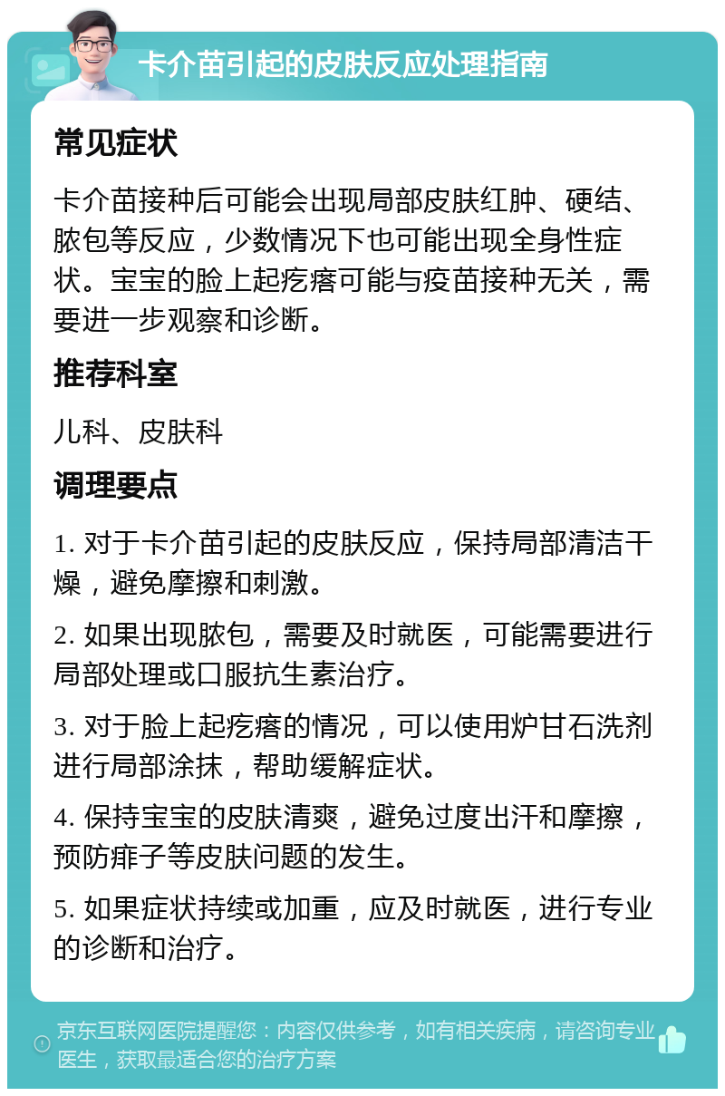 卡介苗引起的皮肤反应处理指南 常见症状 卡介苗接种后可能会出现局部皮肤红肿、硬结、脓包等反应，少数情况下也可能出现全身性症状。宝宝的脸上起疙瘩可能与疫苗接种无关，需要进一步观察和诊断。 推荐科室 儿科、皮肤科 调理要点 1. 对于卡介苗引起的皮肤反应，保持局部清洁干燥，避免摩擦和刺激。 2. 如果出现脓包，需要及时就医，可能需要进行局部处理或口服抗生素治疗。 3. 对于脸上起疙瘩的情况，可以使用炉甘石洗剂进行局部涂抹，帮助缓解症状。 4. 保持宝宝的皮肤清爽，避免过度出汗和摩擦，预防痱子等皮肤问题的发生。 5. 如果症状持续或加重，应及时就医，进行专业的诊断和治疗。