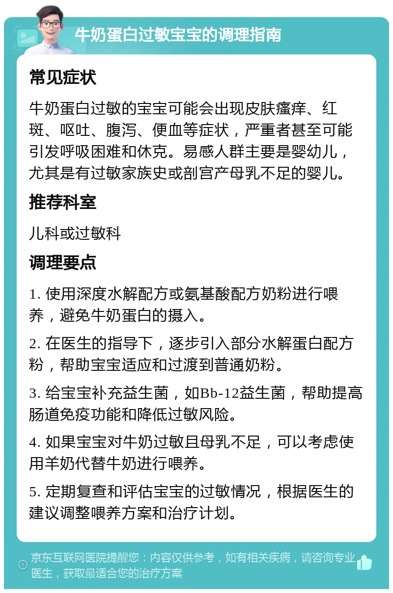 牛奶蛋白过敏宝宝的调理指南 常见症状 牛奶蛋白过敏的宝宝可能会出现皮肤瘙痒、红斑、呕吐、腹泻、便血等症状，严重者甚至可能引发呼吸困难和休克。易感人群主要是婴幼儿，尤其是有过敏家族史或剖宫产母乳不足的婴儿。 推荐科室 儿科或过敏科 调理要点 1. 使用深度水解配方或氨基酸配方奶粉进行喂养，避免牛奶蛋白的摄入。 2. 在医生的指导下，逐步引入部分水解蛋白配方粉，帮助宝宝适应和过渡到普通奶粉。 3. 给宝宝补充益生菌，如Bb-12益生菌，帮助提高肠道免疫功能和降低过敏风险。 4. 如果宝宝对牛奶过敏且母乳不足，可以考虑使用羊奶代替牛奶进行喂养。 5. 定期复查和评估宝宝的过敏情况，根据医生的建议调整喂养方案和治疗计划。