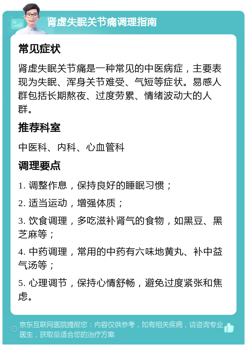 肾虚失眠关节痛调理指南 常见症状 肾虚失眠关节痛是一种常见的中医病症，主要表现为失眠、浑身关节难受、气短等症状。易感人群包括长期熬夜、过度劳累、情绪波动大的人群。 推荐科室 中医科、内科、心血管科 调理要点 1. 调整作息，保持良好的睡眠习惯； 2. 适当运动，增强体质； 3. 饮食调理，多吃滋补肾气的食物，如黑豆、黑芝麻等； 4. 中药调理，常用的中药有六味地黄丸、补中益气汤等； 5. 心理调节，保持心情舒畅，避免过度紧张和焦虑。