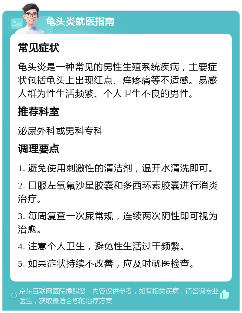 龟头炎就医指南 常见症状 龟头炎是一种常见的男性生殖系统疾病，主要症状包括龟头上出现红点、痒疼痛等不适感。易感人群为性生活频繁、个人卫生不良的男性。 推荐科室 泌尿外科或男科专科 调理要点 1. 避免使用刺激性的清洁剂，温开水清洗即可。 2. 口服左氧氟沙星胶囊和多西环素胶囊进行消炎治疗。 3. 每周复查一次尿常规，连续两次阴性即可视为治愈。 4. 注意个人卫生，避免性生活过于频繁。 5. 如果症状持续不改善，应及时就医检查。