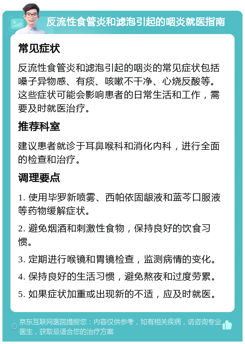 反流性食管炎和滤泡引起的咽炎就医指南 常见症状 反流性食管炎和滤泡引起的咽炎的常见症状包括嗓子异物感、有痰、咳嗽不干净、心烧反酸等。这些症状可能会影响患者的日常生活和工作，需要及时就医治疗。 推荐科室 建议患者就诊于耳鼻喉科和消化内科，进行全面的检查和治疗。 调理要点 1. 使用毕罗新喷雾、西帕依固龈液和蓝芩口服液等药物缓解症状。 2. 避免烟酒和刺激性食物，保持良好的饮食习惯。 3. 定期进行喉镜和胃镜检查，监测病情的变化。 4. 保持良好的生活习惯，避免熬夜和过度劳累。 5. 如果症状加重或出现新的不适，应及时就医。