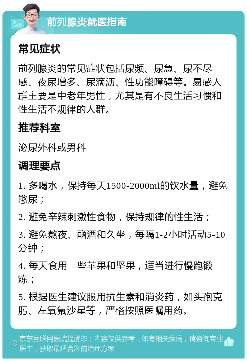 前列腺炎就医指南 常见症状 前列腺炎的常见症状包括尿频、尿急、尿不尽感、夜尿增多、尿滴沥、性功能障碍等。易感人群主要是中老年男性，尤其是有不良生活习惯和性生活不规律的人群。 推荐科室 泌尿外科或男科 调理要点 1. 多喝水，保持每天1500-2000ml的饮水量，避免憋尿； 2. 避免辛辣刺激性食物，保持规律的性生活； 3. 避免熬夜、酗酒和久坐，每隔1-2小时活动5-10分钟； 4. 每天食用一些苹果和坚果，适当进行慢跑锻炼； 5. 根据医生建议服用抗生素和消炎药，如头孢克肟、左氧氟沙星等，严格按照医嘱用药。