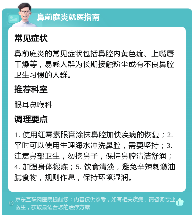 鼻前庭炎就医指南 常见症状 鼻前庭炎的常见症状包括鼻腔内黄色痂、上嘴唇干燥等，易感人群为长期接触粉尘或有不良鼻腔卫生习惯的人群。 推荐科室 眼耳鼻喉科 调理要点 1. 使用红霉素眼膏涂抹鼻腔加快疾病的恢复；2. 平时可以使用生理海水冲洗鼻腔，需要坚持；3. 注意鼻部卫生，勿挖鼻子，保持鼻腔清洁舒润；4. 加强身体锻炼；5. 饮食清淡，避免辛辣刺激油腻食物，规则作息，保持环境湿润。