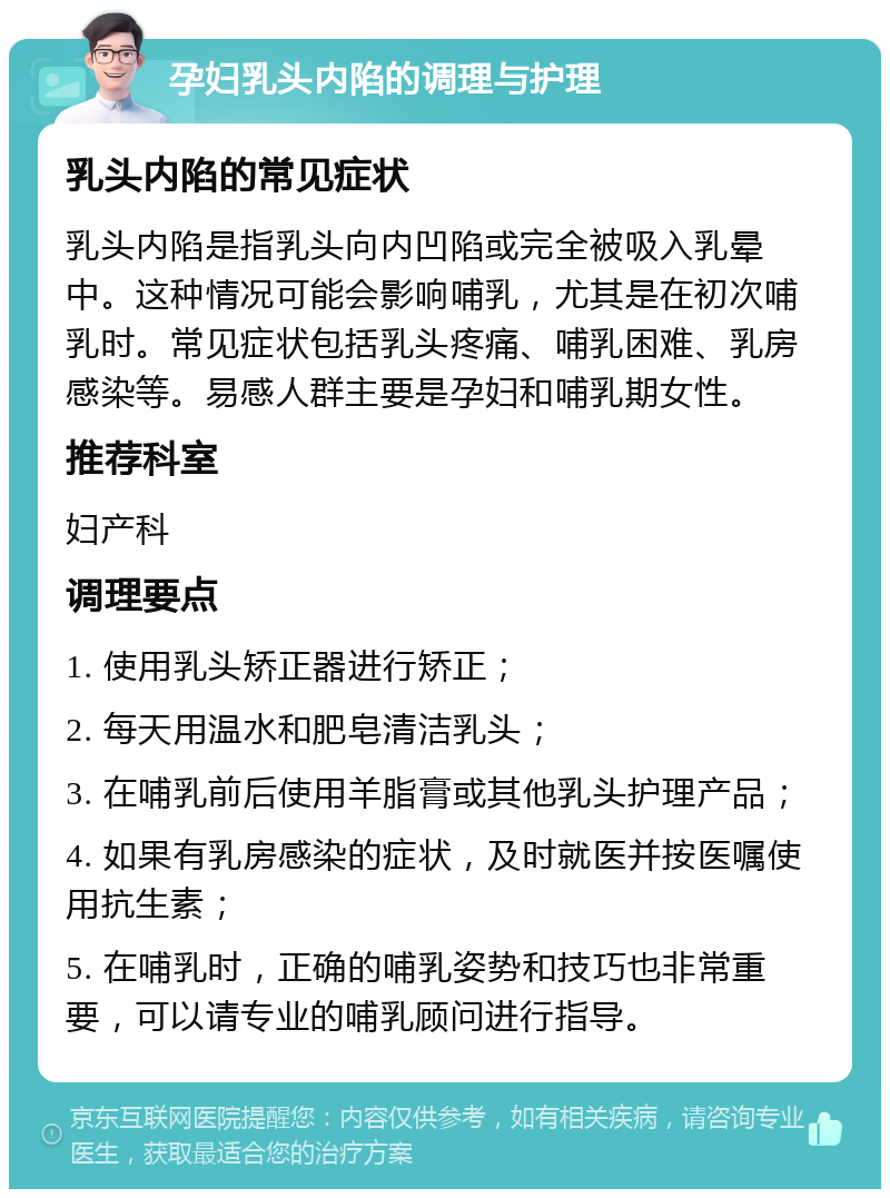 孕妇乳头内陷的调理与护理 乳头内陷的常见症状 乳头内陷是指乳头向内凹陷或完全被吸入乳晕中。这种情况可能会影响哺乳，尤其是在初次哺乳时。常见症状包括乳头疼痛、哺乳困难、乳房感染等。易感人群主要是孕妇和哺乳期女性。 推荐科室 妇产科 调理要点 1. 使用乳头矫正器进行矫正； 2. 每天用温水和肥皂清洁乳头； 3. 在哺乳前后使用羊脂膏或其他乳头护理产品； 4. 如果有乳房感染的症状，及时就医并按医嘱使用抗生素； 5. 在哺乳时，正确的哺乳姿势和技巧也非常重要，可以请专业的哺乳顾问进行指导。