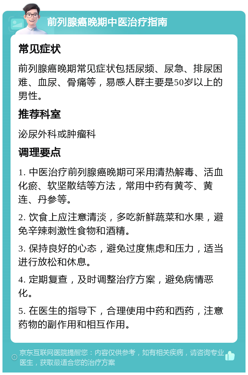 前列腺癌晚期中医治疗指南 常见症状 前列腺癌晚期常见症状包括尿频、尿急、排尿困难、血尿、骨痛等，易感人群主要是50岁以上的男性。 推荐科室 泌尿外科或肿瘤科 调理要点 1. 中医治疗前列腺癌晚期可采用清热解毒、活血化瘀、软坚散结等方法，常用中药有黄芩、黄连、丹参等。 2. 饮食上应注意清淡，多吃新鲜蔬菜和水果，避免辛辣刺激性食物和酒精。 3. 保持良好的心态，避免过度焦虑和压力，适当进行放松和休息。 4. 定期复查，及时调整治疗方案，避免病情恶化。 5. 在医生的指导下，合理使用中药和西药，注意药物的副作用和相互作用。