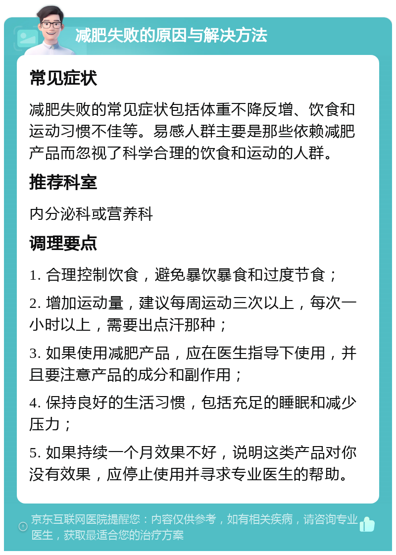 减肥失败的原因与解决方法 常见症状 减肥失败的常见症状包括体重不降反增、饮食和运动习惯不佳等。易感人群主要是那些依赖减肥产品而忽视了科学合理的饮食和运动的人群。 推荐科室 内分泌科或营养科 调理要点 1. 合理控制饮食，避免暴饮暴食和过度节食； 2. 增加运动量，建议每周运动三次以上，每次一小时以上，需要出点汗那种； 3. 如果使用减肥产品，应在医生指导下使用，并且要注意产品的成分和副作用； 4. 保持良好的生活习惯，包括充足的睡眠和减少压力； 5. 如果持续一个月效果不好，说明这类产品对你没有效果，应停止使用并寻求专业医生的帮助。