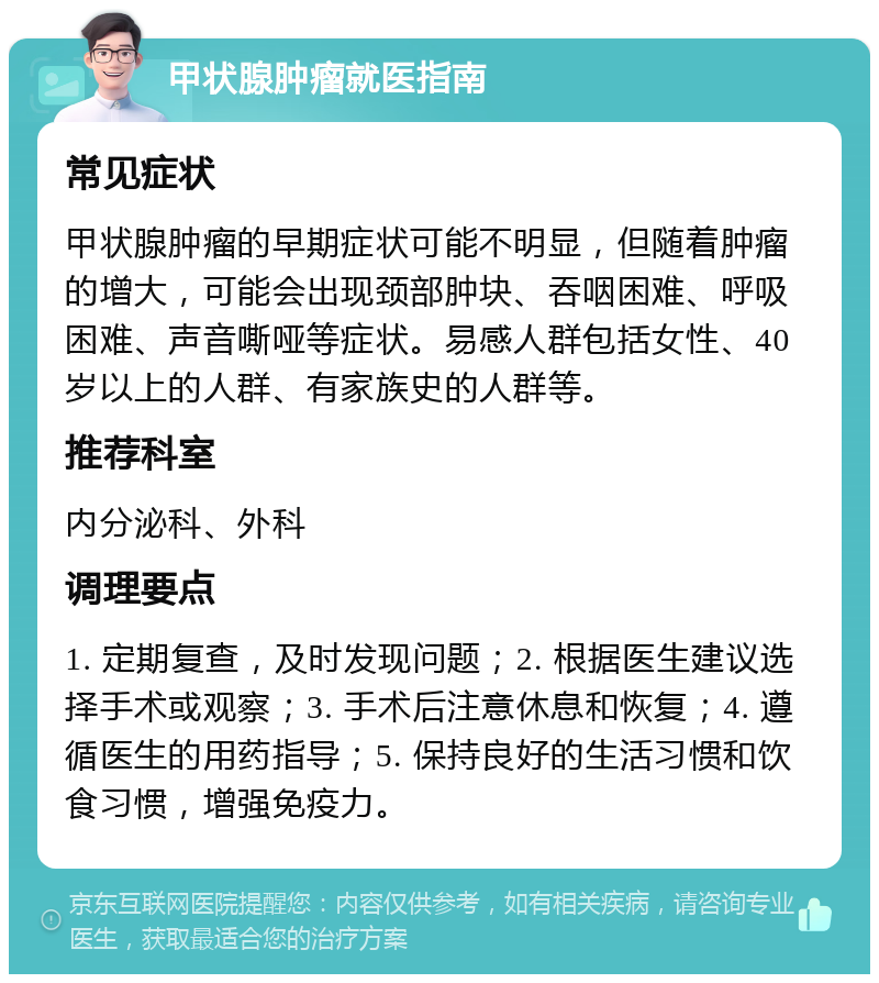 甲状腺肿瘤就医指南 常见症状 甲状腺肿瘤的早期症状可能不明显，但随着肿瘤的增大，可能会出现颈部肿块、吞咽困难、呼吸困难、声音嘶哑等症状。易感人群包括女性、40岁以上的人群、有家族史的人群等。 推荐科室 内分泌科、外科 调理要点 1. 定期复查，及时发现问题；2. 根据医生建议选择手术或观察；3. 手术后注意休息和恢复；4. 遵循医生的用药指导；5. 保持良好的生活习惯和饮食习惯，增强免疫力。