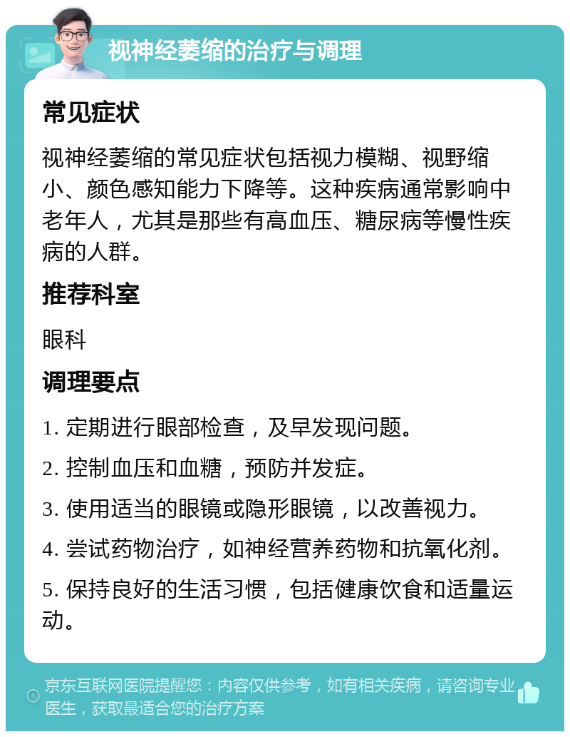 视神经萎缩的治疗与调理 常见症状 视神经萎缩的常见症状包括视力模糊、视野缩小、颜色感知能力下降等。这种疾病通常影响中老年人，尤其是那些有高血压、糖尿病等慢性疾病的人群。 推荐科室 眼科 调理要点 1. 定期进行眼部检查，及早发现问题。 2. 控制血压和血糖，预防并发症。 3. 使用适当的眼镜或隐形眼镜，以改善视力。 4. 尝试药物治疗，如神经营养药物和抗氧化剂。 5. 保持良好的生活习惯，包括健康饮食和适量运动。