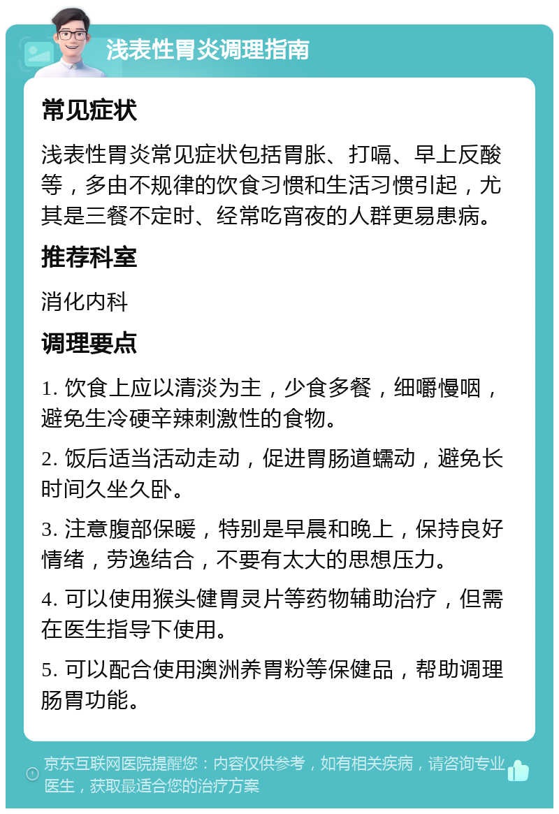 浅表性胃炎调理指南 常见症状 浅表性胃炎常见症状包括胃胀、打嗝、早上反酸等，多由不规律的饮食习惯和生活习惯引起，尤其是三餐不定时、经常吃宵夜的人群更易患病。 推荐科室 消化内科 调理要点 1. 饮食上应以清淡为主，少食多餐，细嚼慢咽，避免生冷硬辛辣刺激性的食物。 2. 饭后适当活动走动，促进胃肠道蠕动，避免长时间久坐久卧。 3. 注意腹部保暖，特别是早晨和晚上，保持良好情绪，劳逸结合，不要有太大的思想压力。 4. 可以使用猴头健胃灵片等药物辅助治疗，但需在医生指导下使用。 5. 可以配合使用澳洲养胃粉等保健品，帮助调理肠胃功能。