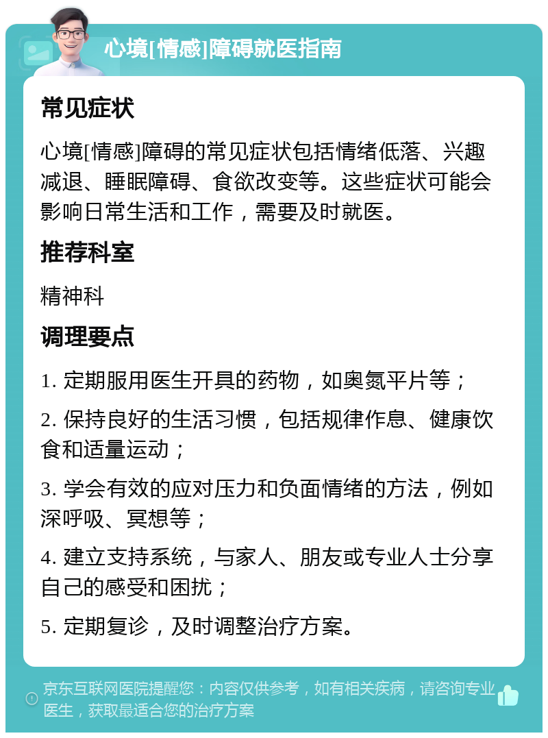 心境[情感]障碍就医指南 常见症状 心境[情感]障碍的常见症状包括情绪低落、兴趣减退、睡眠障碍、食欲改变等。这些症状可能会影响日常生活和工作，需要及时就医。 推荐科室 精神科 调理要点 1. 定期服用医生开具的药物，如奥氮平片等； 2. 保持良好的生活习惯，包括规律作息、健康饮食和适量运动； 3. 学会有效的应对压力和负面情绪的方法，例如深呼吸、冥想等； 4. 建立支持系统，与家人、朋友或专业人士分享自己的感受和困扰； 5. 定期复诊，及时调整治疗方案。