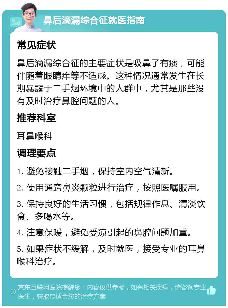 鼻后滴漏综合征就医指南 常见症状 鼻后滴漏综合征的主要症状是吸鼻子有痰，可能伴随着眼睛痒等不适感。这种情况通常发生在长期暴露于二手烟环境中的人群中，尤其是那些没有及时治疗鼻腔问题的人。 推荐科室 耳鼻喉科 调理要点 1. 避免接触二手烟，保持室内空气清新。 2. 使用通窍鼻炎颗粒进行治疗，按照医嘱服用。 3. 保持良好的生活习惯，包括规律作息、清淡饮食、多喝水等。 4. 注意保暖，避免受凉引起的鼻腔问题加重。 5. 如果症状不缓解，及时就医，接受专业的耳鼻喉科治疗。